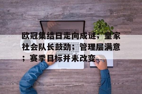 九游游戏中心网页版欧冠集结日走向成谜；皇家社会队长鼓劲；管理层满意；赛季目标并未改变的简单介绍